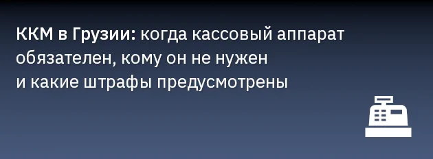 ККМ в Грузии: когда кассовый аппарат обязателен, кому он не нужен и какие штрафы предусмотрены