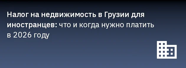 Налог на недвижимость в Грузии для иностранцев: что и когда нужно платить в 2026 году