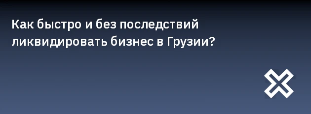 Как быстро и без последствий ликвидировать бизнес в Грузии?