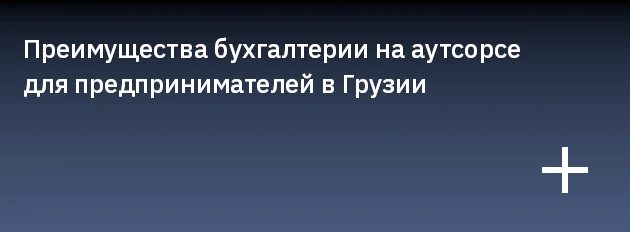 Преимущества бухгалтерии на аутсорсе для предпринимателей в Грузии